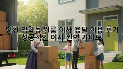 인천 임학동 원룸 이사, 용달 이용 후기: 성공적인 이사 완벽 가이드!